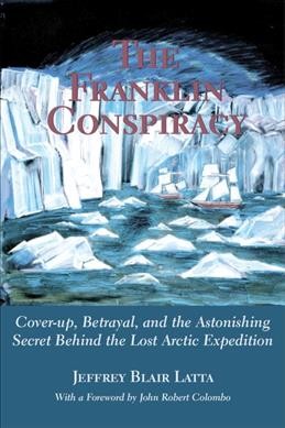 The Franklin conspiracy : cover-up, betrayal, and the astonishing secret behind the lost Arctic expedition / Jeffrey Blair Latta ; foreword by John Robert Colombo.