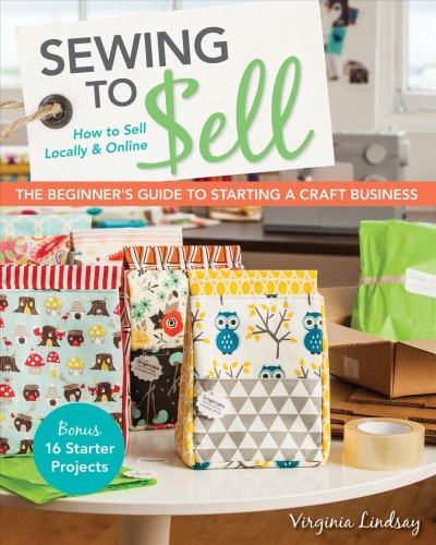 Sewing to Sell-The Beginner''s Guide to Starting a Craft Business [electronic resource] : Bonus-16 Starter Projects How to Sell Locally & Online.
