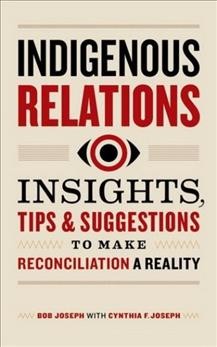 Indigenous relations : insights, tips & suggestions to make reconciliation a reality / Bob Joseph, with Cynthia F. Joseph.