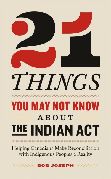 21 things you may not know about the indian act [electronic resource] : Helping Canadians Make Reconciliation with Indigenous Peoples a Reality. Bob Joseph.
