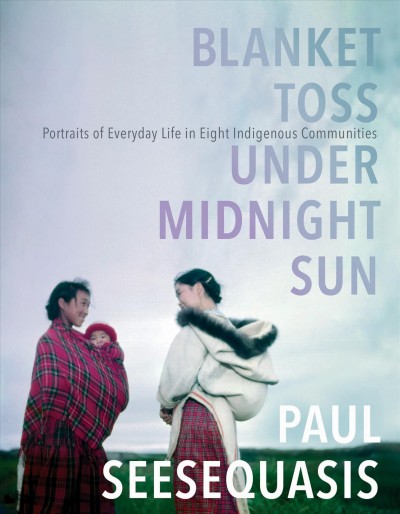 Blanket toss under midnight sun : portraits of everday life in eight Indigenous communities / Paul Seesequasis.