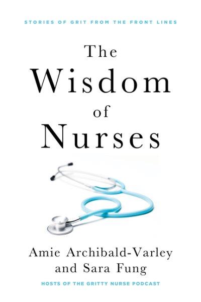 The wisdom of nurses : stories of grit from the front lines / Amie Archibald-Varley and Sara Fung.